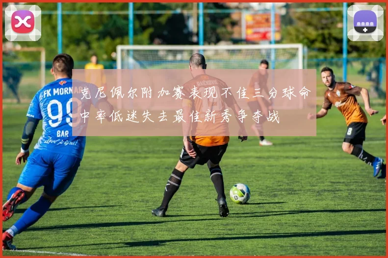 克尼佩尔附加赛表现不佳三分球命中率低迷失去最佳新秀争夺战