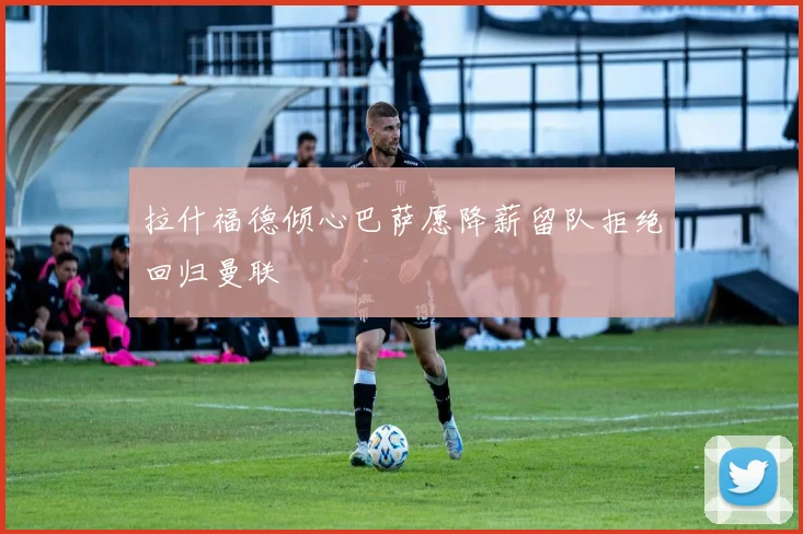拉什福德倾心巴萨愿降薪留队拒绝回归曼联