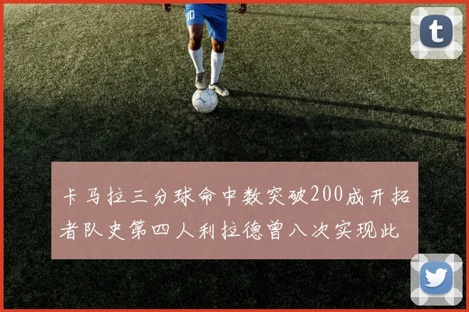 卡马拉三分球命中数突破200成开拓者队史第四人利拉德曾八次实现此成就