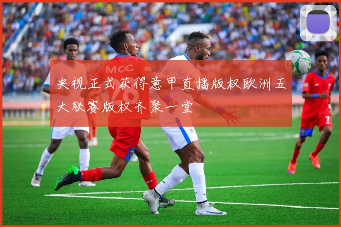 央视正式获得意甲直播版权欧洲五大联赛版权齐聚一堂