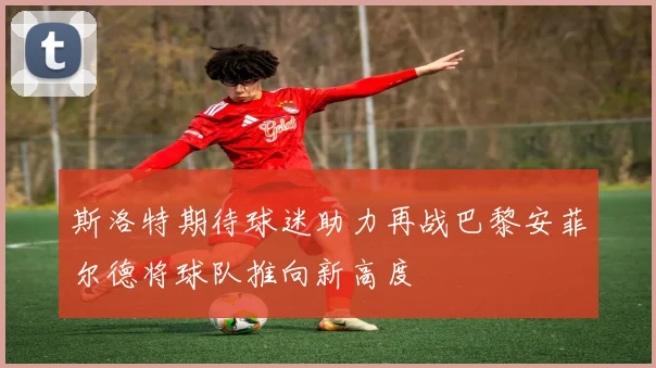 斯洛特期待球迷助力再战巴黎安菲尔德将球队推向新高度