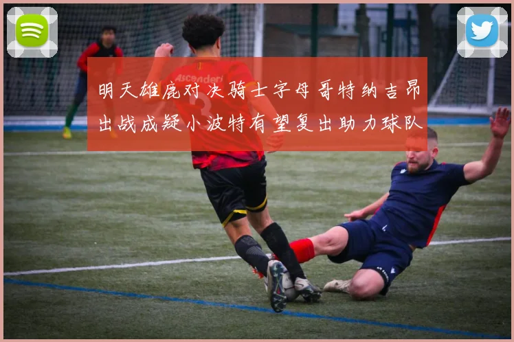 明天雄鹿对决骑士字母哥特纳吉昂出战成疑小波特有望复出助力球队