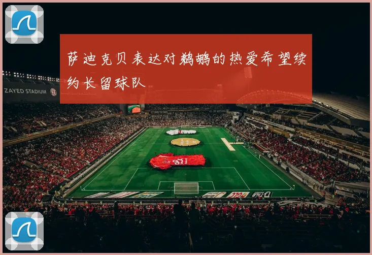 萨迪克贝表达对鹈鹕的热爱希望续约长留球队
