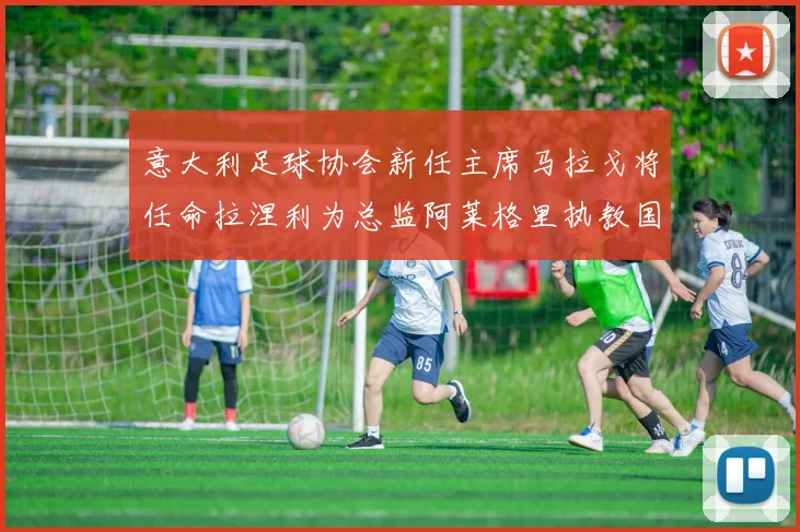 意大利足球协会新任主席马拉戈将任命拉涅利为总监阿莱格里执教国家队