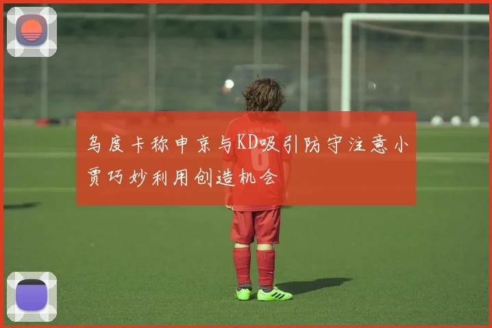 乌度卡称申京与KD吸引防守注意小贾巧妙利用创造机会