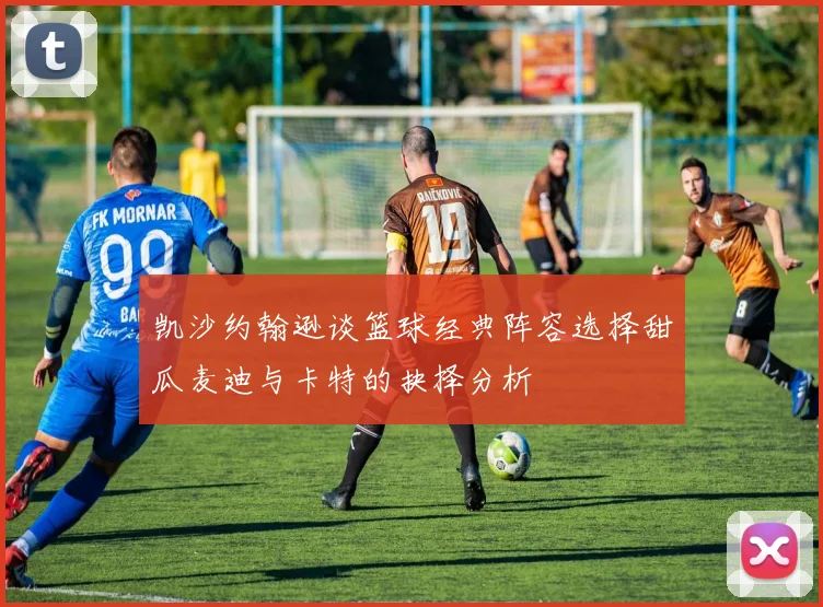 凯沙约翰逊谈篮球经典阵容选择甜瓜麦迪与卡特的抉择分析
