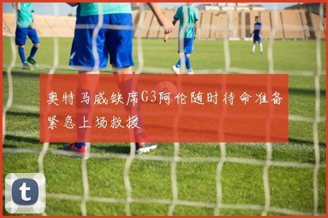 奥特马威缺席G3阿伦随时待命准备紧急上场救援