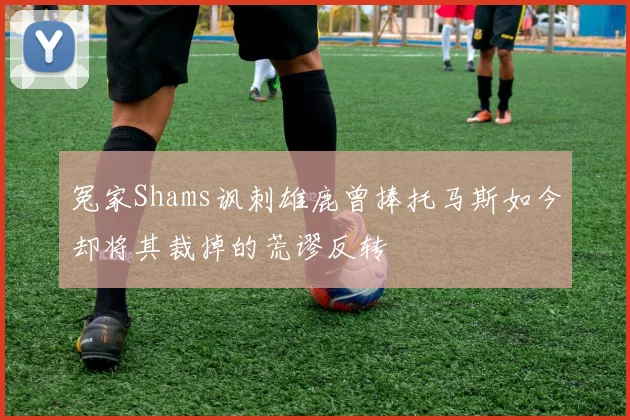 冤家Shams讽刺雄鹿曾捧托马斯如今却将其裁掉的荒谬反转
