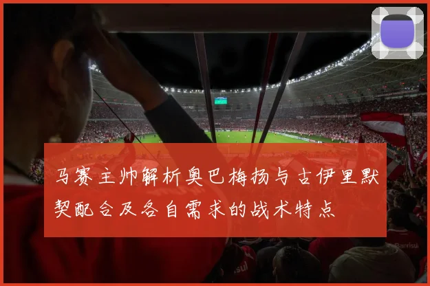 马赛主帅解析奥巴梅扬与古伊里默契配合及各自需求的战术特点