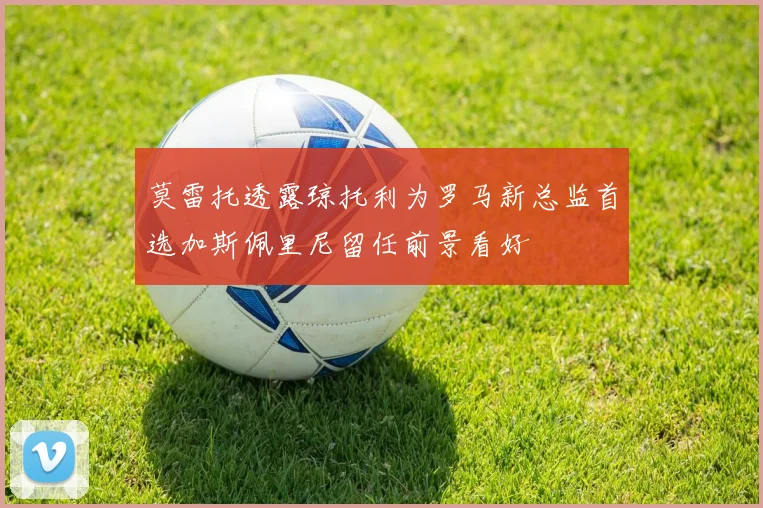 莫雷托透露琼托利为罗马新总监首选加斯佩里尼留任前景看好