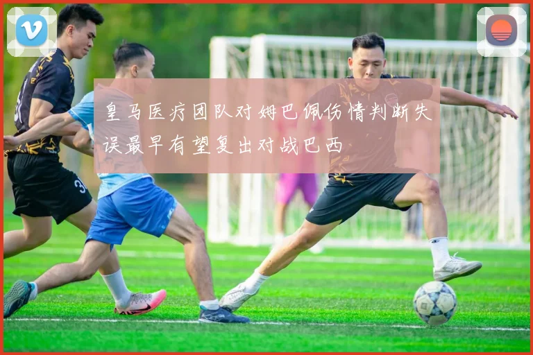 皇马医疗团队对姆巴佩伤情判断失误最早有望复出对战巴西