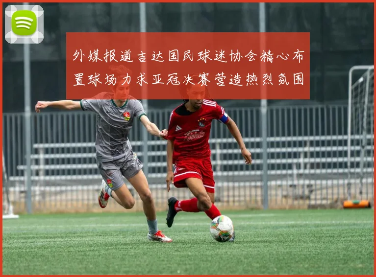 外媒报道吉达国民球迷协会精心布置球场力求亚冠决赛营造热烈氛围