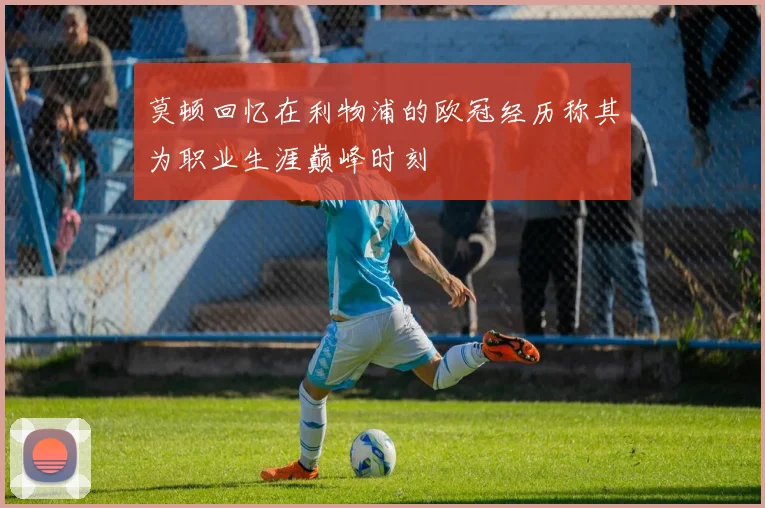 莫顿回忆在利物浦的欧冠经历称其为职业生涯巅峰时刻