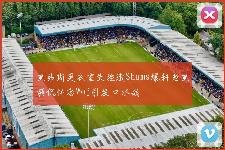 里弗斯更衣室失控遭Shams爆料老里调侃怀念Woj引发口水战